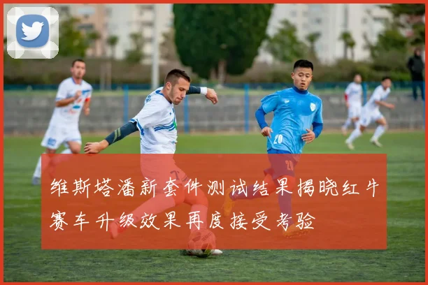 维斯塔潘新套件测试结果揭晓红牛赛车升级效果再度接受考验