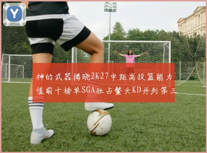 神的武器揭晓2K27中距离投篮能力值前十榜单SGA独占鳌头KD并列第三位