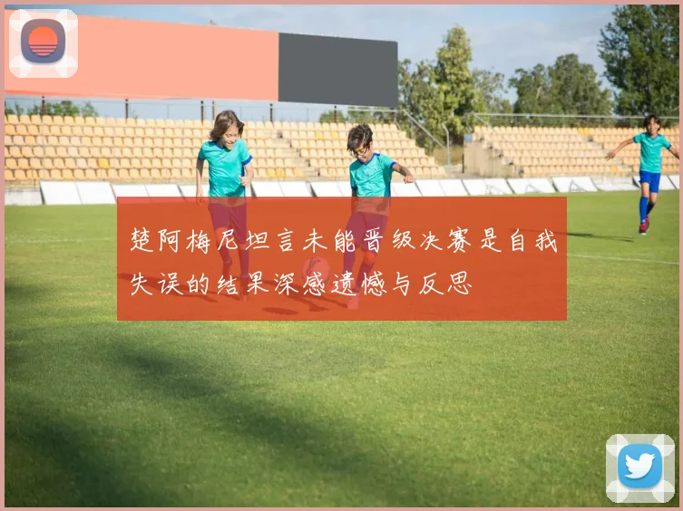楚阿梅尼坦言未能晋级决赛是自我失误的结果深感遗憾与反思