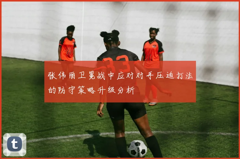 张伟丽卫冕战中应对对手压迫打法的防守策略升级分析