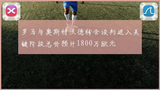罗马与奥斯特沃德转会谈判进入关键阶段总价预计1800万欧元