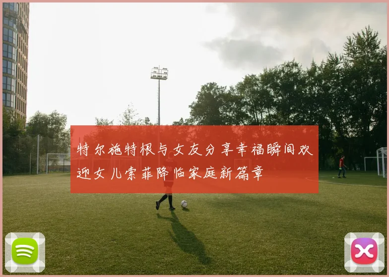 特尔施特根与女友分享幸福瞬间欢迎女儿索菲降临家庭新篇章