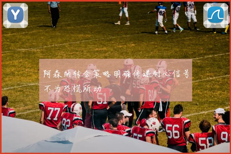 阿森纳转会策略明确传递耐心信号不为恐慌所动