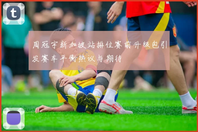 周冠宇新加坡站排位赛前升级包引发赛车平衡热议与期待