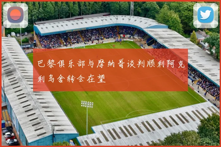 巴黎俱乐部与摩纳哥谈判顺利阿克利乌舍转会在望