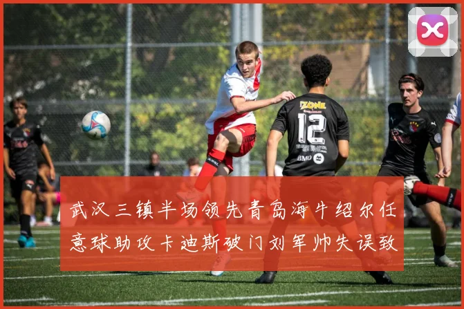 武汉三镇半场领先青岛海牛绍尔任意球助攻卡迪斯破门刘军帅失误致失球