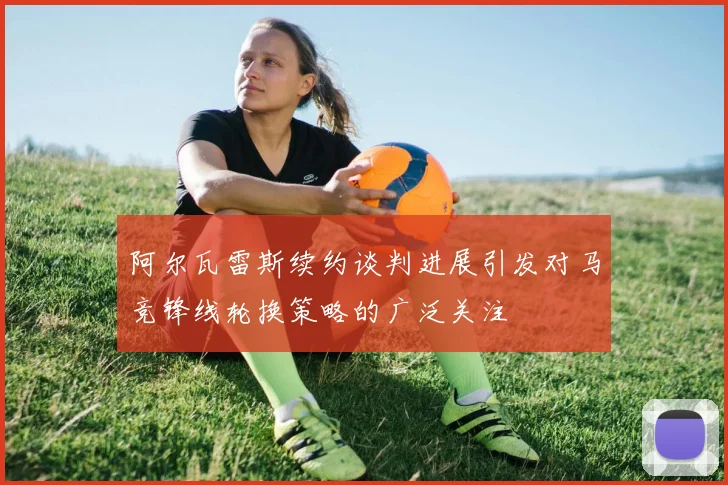 阿尔瓦雷斯续约谈判进展引发对马竞锋线轮换策略的广泛关注