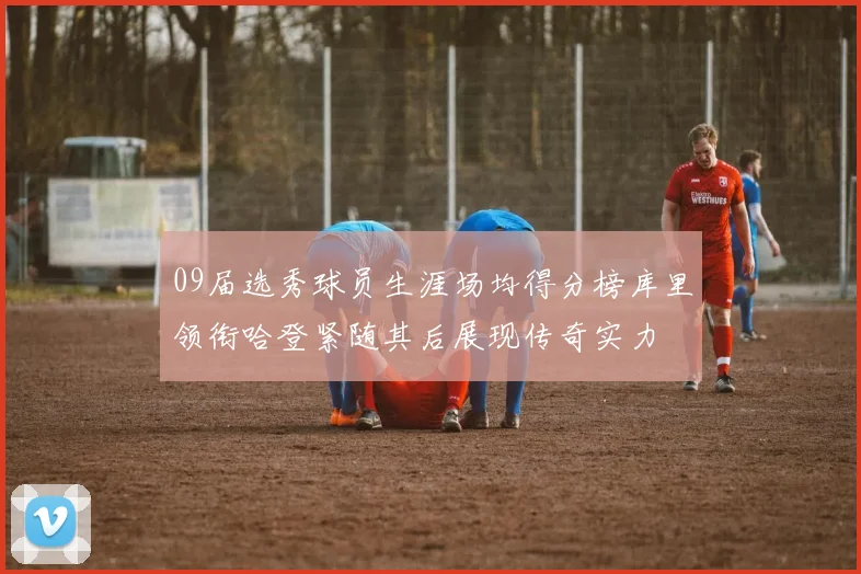 09届选秀球员生涯场均得分榜库里领衔哈登紧随其后展现传奇实力