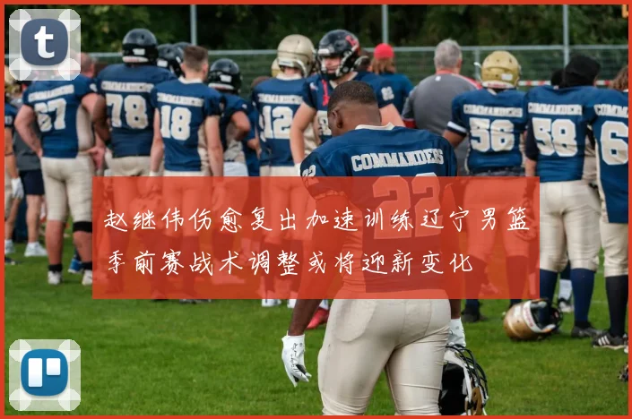 赵继伟伤愈复出加速训练辽宁男篮季前赛战术调整或将迎新变化