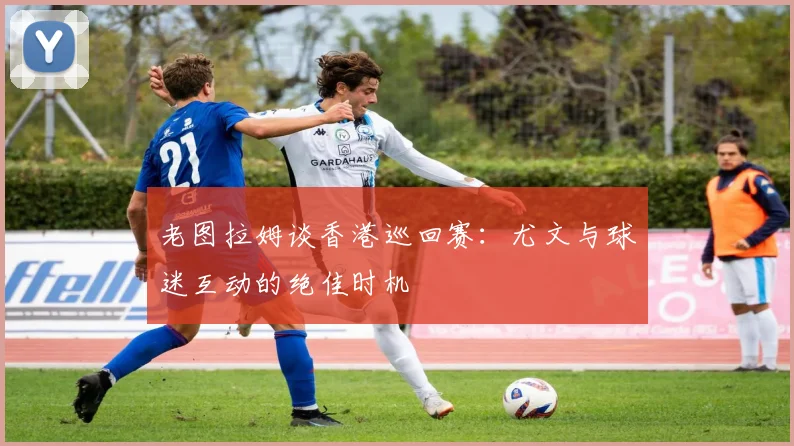 老图拉姆谈香港巡回赛:尤文与球迷互动的绝佳时机