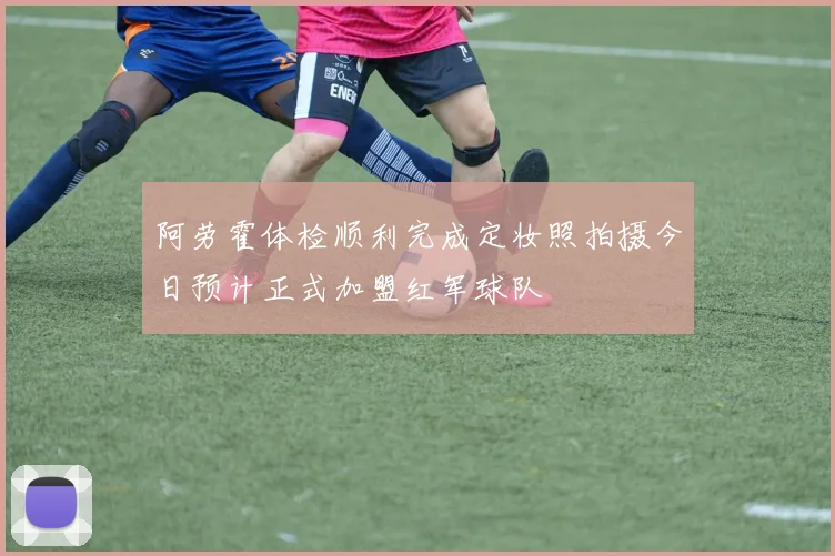 阿劳霍体检顺利完成定妆照拍摄今日预计正式加盟红军球队