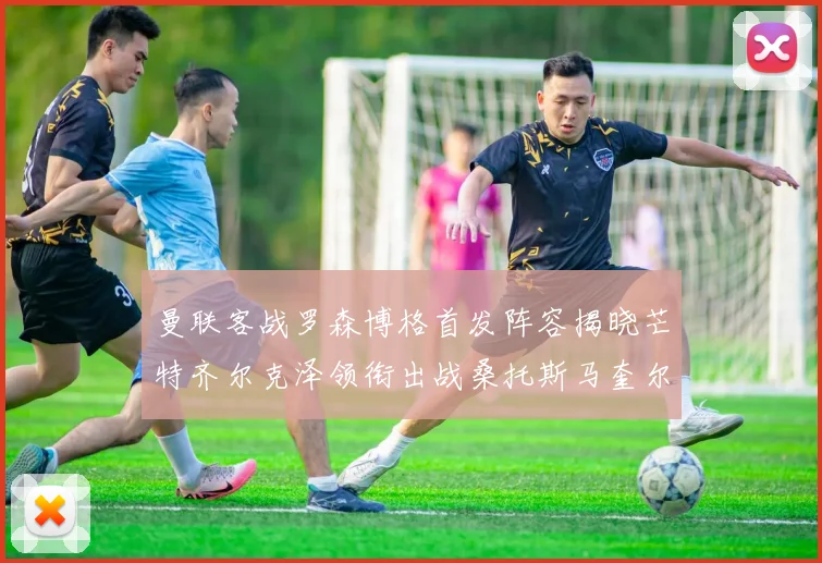 曼联客战罗森博格首发阵容揭晓芒特齐尔克泽领衔出战桑托斯马奎尔助力