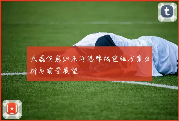 武磊伤愈归来海港锋线重组方案分析与前景展望