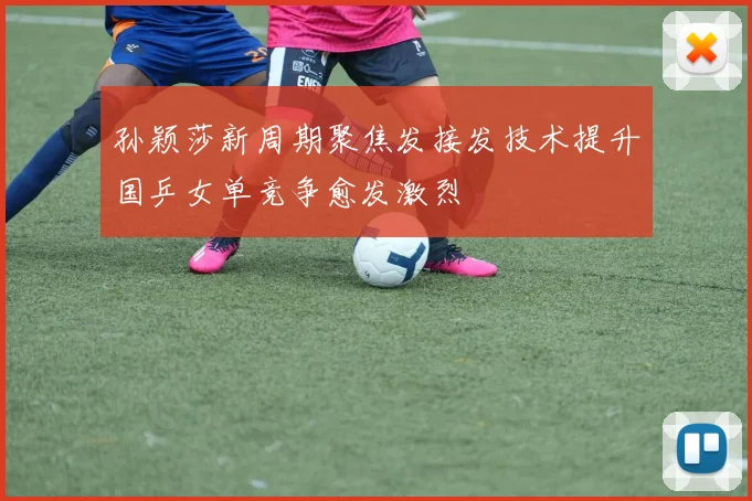 孙颖莎新周期聚焦发接发技术提升国乒女单竞争愈发激烈
