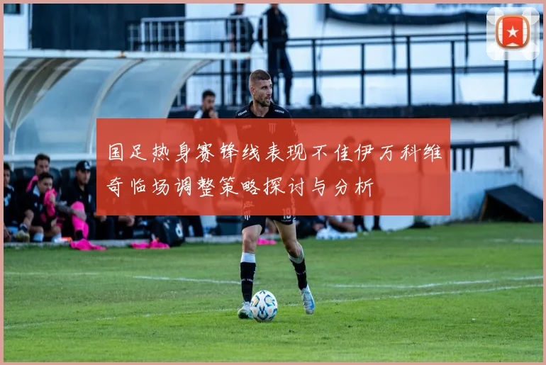 国足热身赛锋线表现不佳伊万科维奇临场调整策略探讨与分析