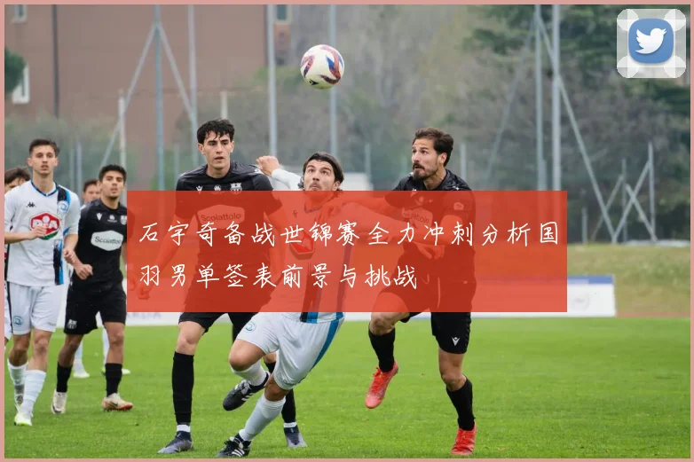 石宇奇备战世锦赛全力冲刺分析国羽男单签表前景与挑战