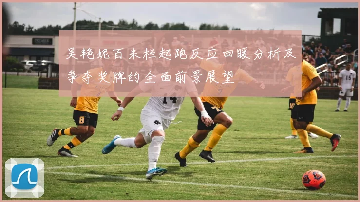 吴艳妮百米栏起跑反应回暖分析及争夺奖牌的全面前景展望