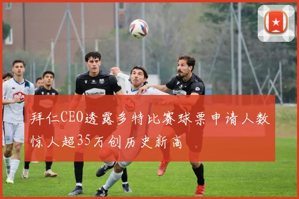 拜仁CEO透露多特比赛球票申请人数惊人超35万创历史新高