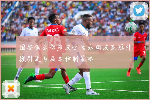 国安俱乐部座谈会马永明谈亚冠外援引进与成本控制策略