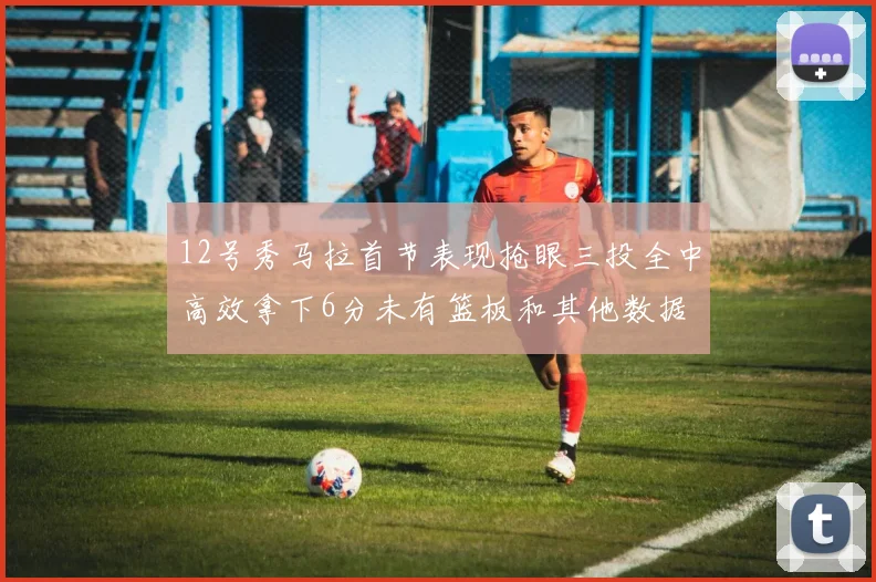 12号秀马拉首节表现抢眼三投全中高效拿下6分未有篮板和其他数据