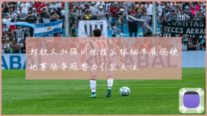 郑钦文加强训练接发球细节展现硬地赛场争冠潜力引发关注