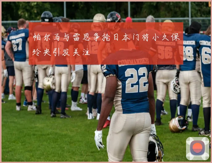 帕尔马与雷恩争抢日本门将小久保玲央引发关注