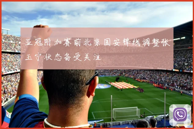 亚冠附加赛前北京国安锋线调整张玉宁状态备受关注