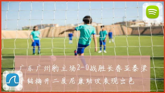 广东广州豹主场2-0战胜长春亚泰梁学铭梅开二度尼康助攻表现出色