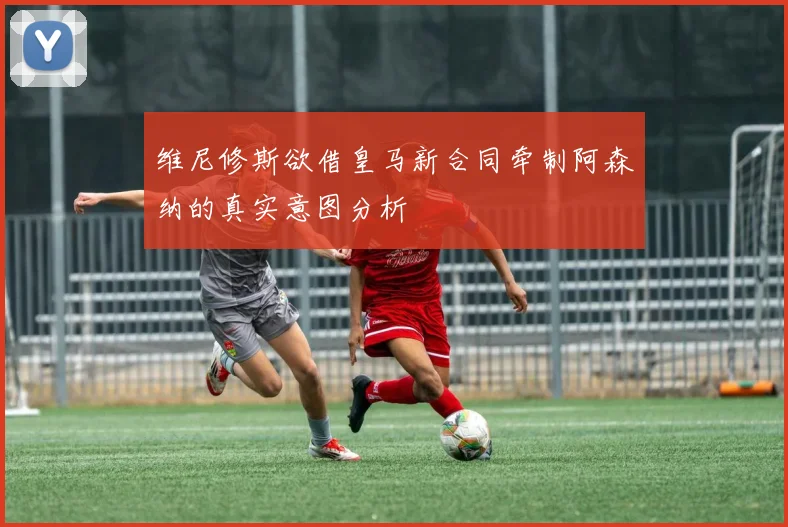 维尼修斯欲借皇马新合同牵制阿森纳的真实意图分析