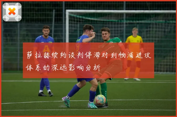 萨拉赫续约谈判停滞对利物浦进攻体系的深远影响分析