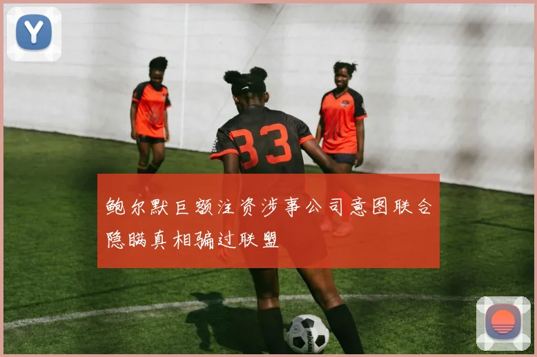 鲍尔默巨额注资涉事公司意图联合隐瞒真相骗过联盟