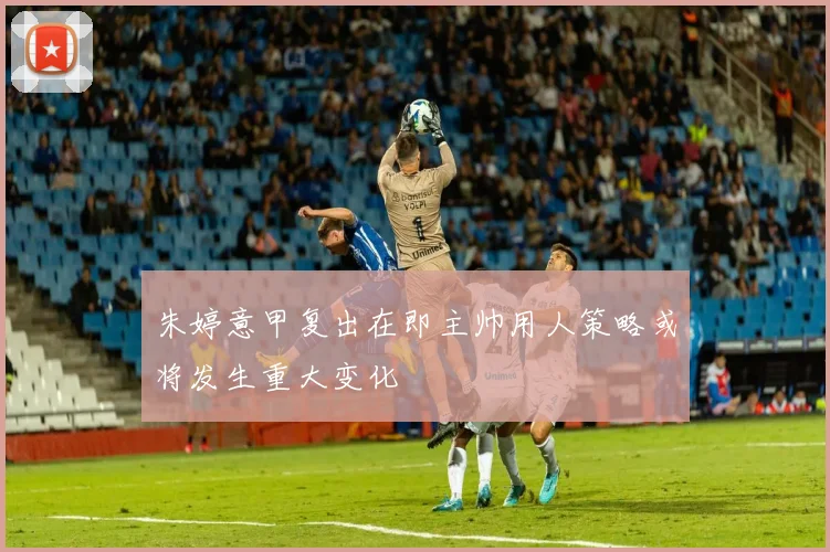 朱婷意甲复出在即主帅用人策略或将发生重大变化