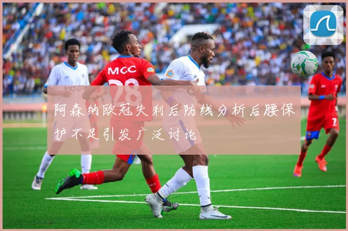 阿森纳欧冠失利后防线分析后腰保护不足引发广泛讨论